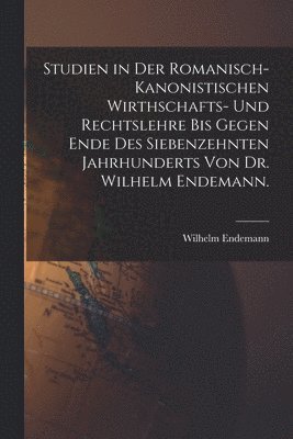 Studien in der romanisch-kanonistischen Wirthschafts- und Rechtslehre bis gegen Ende des siebenzehnten Jahrhunderts von Dr. Wilhelm Endemann.