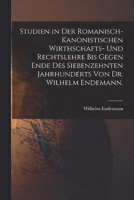 Studien in der romanisch-kanonistischen Wirthschafts- und Rechtslehre bis gegen Ende des siebenzehnten Jahrhunderts von Dr. Wilhelm Endemann. 1