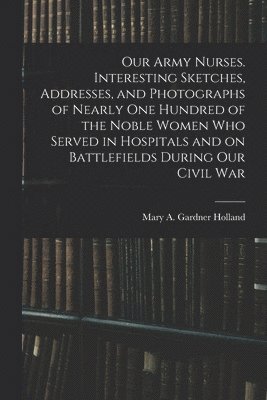 bokomslag Our Army Nurses. Interesting Sketches, Addresses, and Photographs of Nearly one Hundred of the Noble Women who Served in Hospitals and on Battlefields During our Civil War