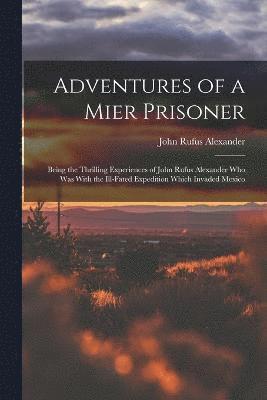 Adventures of a Mier Prisoner; Being the Thrilling Experiences of John Rufus Alexander who was With the Ill-fated Expedition Which Invaded Mexico 1