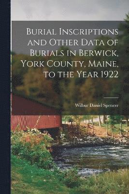 Burial Inscriptions and Other Data of Burials in Berwick, York County, Maine, to the Year 1922 1