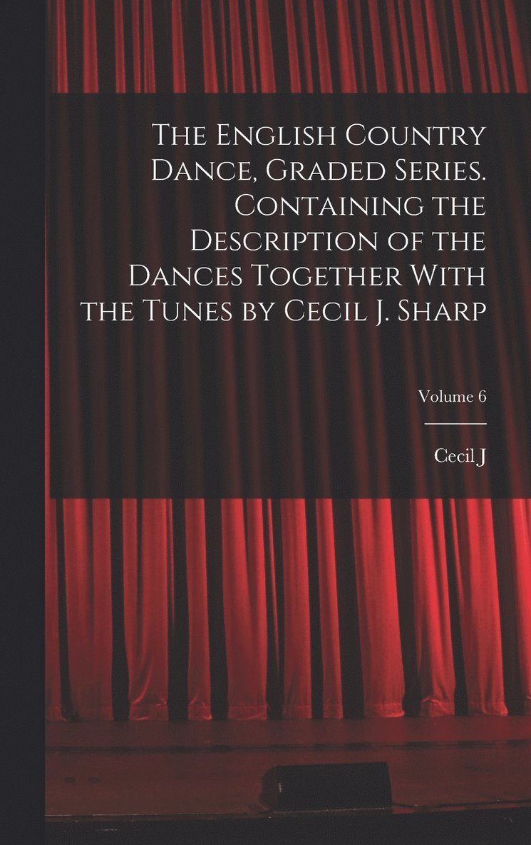 The English Country Dance, Graded Series. Containing the Description of the Dances Together With the Tunes by Cecil J. Sharp; Volume 6 1