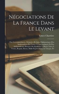 Négociations de la France dans le Levant; ou, Correspondances, mémoires et actes diplomatiques des ambassadeurs de France à Constantinople et des ambassadeurs, envoyés ou résidents à divers titres à Venise, Raguse, Rome, Malte et Jérusalem, en Turquie, Pe
