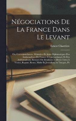 Ngociations de la France dans le Levant; ou, Correspondances, mmoires et actes diplomatiques des ambassadeurs de France  Constantinople et des ambassadeurs, envoys ou rsidents  divers 1