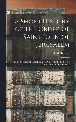 Short History of the Order of Saint John of Jerusalem; From its Earliest Foundation in A.D. 1014 to the end of the Great War of A.D. 1914-1918 1