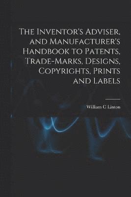 The Inventor's Adviser, and Manufacturer's Handbook to Patents, Trade-marks, Designs, Copyrights, Prints and Labels 1