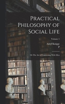 Practical Philosophy of Social Life; or The art of Conversing With Men; Volume 1 1