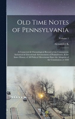 Old Time Notes of Pennsylvania; a Connected & Chronological Record of the Commercial, Industrial & Educational Advancement of Pennsylvania, & the Inner History of all Political Movements Since the 1