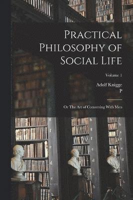 Practical Philosophy of Social Life; or The art of Conversing With Men; Volume 1 1