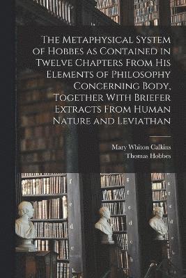 Metaphysical System of Hobbes as Contained in Twelve Chapters From his Elements of Philosophy Concerning Body, Together With Briefer Extracts From Human Nature and Leviathan