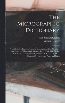Micrographic Dictionary; a Guide to the Examination and Investigation of the Structure and Nature of Microscopic Objects. By J. W. Griffith, M. D., F. L. S. &c ... and Arthur Henfrey, F. R. S., F. L. S. &c ... Illustrated by Forty-one Plates and Eight