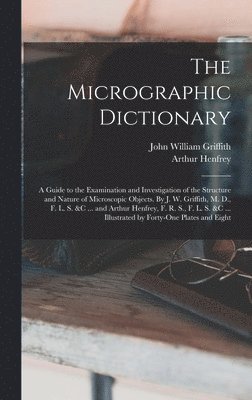 The Micrographic Dictionary; a Guide to the Examination and Investigation of the Structure and Nature of Microscopic Objects. By J. W. Griffith, M. D., F. L. S. &c ... and Arthur Henfrey, F. R. S., 1