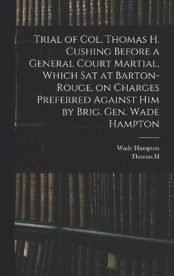 Trial of Col. Thomas H. Cushing Before a General Court Martial, Which sat at Barton-Rouge, on Charges Preferred Against him by Brig. Gen. Wade Hampton