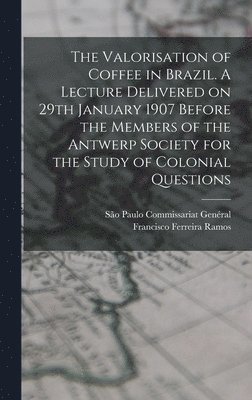 The Valorisation of Coffee in Brazil. A Lecture Delivered on 29th January 1907 Before the Members of the Antwerp Society for the Study of Colonial Questions 1