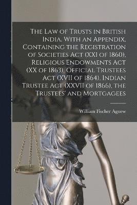 law of Trusts in British India. With an Appendix, Containing the Registration of Societies act (XXI of 1860), Religious Endowments act (XX of 1863), Official Trustees act (XVII of 1864), Indian Trustee act (XXVII of 1866), the Trustees' and Mortgagees