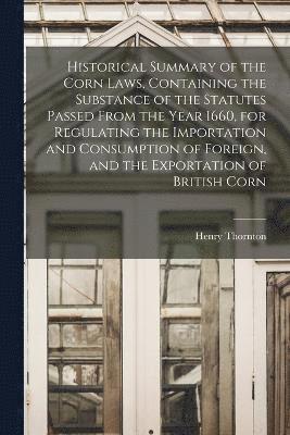 Historical Summary of the Corn Laws, Containing the Substance of the Statutes Passed From the Year 1660, for Regulating the Importation and Consumption of Foreign, and the Exportation of British Corn