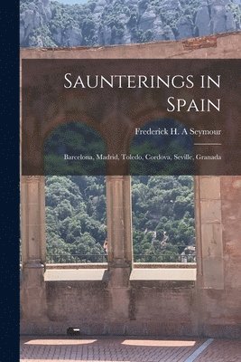 Saunterings in Spain; Barcelona, Madrid, Toledo, Cordova, Seville, Granada