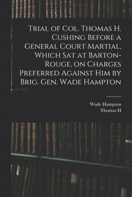 bokomslag Trial of Col. Thomas H. Cushing Before a General Court Martial, Which sat at Barton-Rouge, on Charges Preferred Against him by Brig. Gen. Wade Hampton