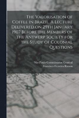 The Valorisation of Coffee in Brazil. A Lecture Delivered on 29th January 1907 Before the Members of the Antwerp Society for the Study of Colonial Questions 1