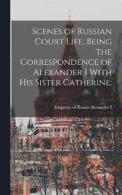 Scenes of Russian Court Life, Being the Correspondence of Alexander I With his Sister Catherine; 1