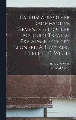 Radium and Other Radio-active Elements. A Popular Account Treated Experimentally by Leonard A. Levy, and Herbert G. Willis 1