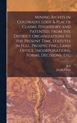 Mining Rights in Colorado. Lode & Placer Claims, Possessory and Patented, From the District Organizations to the Present Time. Statutes in Full. Prospecting, Land Office, Incorporations, Forms, 1