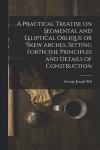 bokomslag A Practical Treatise on Segmental and Elliptical Oblique or Skew Arches, Setting Forth the Principles and Details of Construction