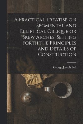 Practical Treatise on Segmental and Elliptical Oblique or Skew Arches, Setting Forth the Principles and Details of Construction