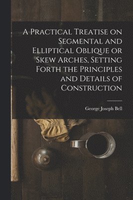 A Practical Treatise on Segmental and Elliptical Oblique or Skew Arches, Setting Forth the Principles and Details of Construction 1