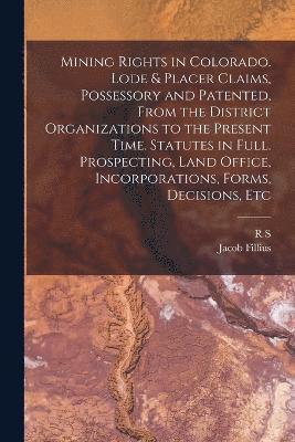 Mining Rights in Colorado. Lode & Placer Claims, Possessory and Patented, From the District Organizations to the Present Time. Statutes in Full. Prospecting, Land Office, Incorporations, Forms, 1