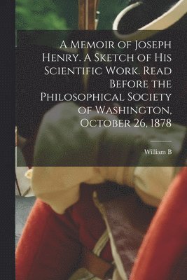 Memoir of Joseph Henry. A Sketch of his Scientific Work. Read Before the Philosophical Society of Washington, October 26, 1878