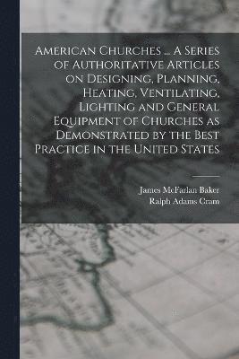 American Churches ... A Series of Authoritative Articles on Designing, Planning, Heating, Ventilating, Lighting and General Equipment of Churches as Demonstrated by the Best Practice in the United 1