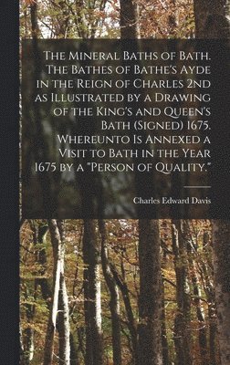The Mineral Baths of Bath. The Bathes of Bathe's Ayde in the Reign of Charles 2nd as Illustrated by a Drawing of the King's and Queen's Bath (signed) 1675. Whereunto is Annexed a Visit to Bath in the 1
