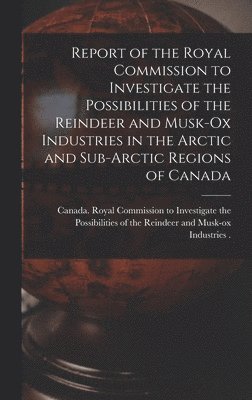 Report of the Royal Commission to Investigate the Possibilities of the Reindeer and Musk-ox Industries in the Arctic and Sub-Arctic Regions of Canada 1