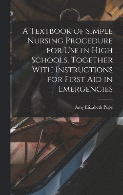 A Textbook of Simple Nursing Procedure for use in High Schools, Together With Instructions for First aid in Emergencies 1