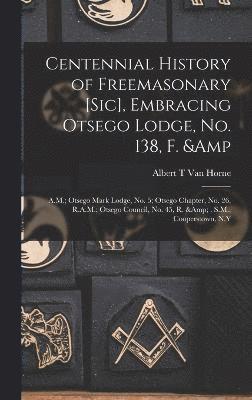 Albert T Van Horne, Albert T. Van Horne, Albert T van Horne - Centennial History of Freemasonary [sic], Embracing Otsego Lodge, No. 138, F. & A.M.; Otsego Mark Lodge, No. 5; Otsego Chapter, No. 26, R.A.M.; Otsego Council, No. 45, R. & . S.M., Cooperstown, N.Y, Inbunden