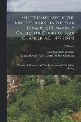 Select Cases Before the King's Council in the Star Chamber, Commonly Called the Court of Star Chamber, A.D. 1477-[1544] 1