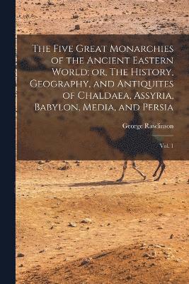 The Five Great Monarchies of the Ancient Eastern World; or, The History, Geography, and Antiquites of Chaldaea, Assyria, Babylon, Media, and Persia 1