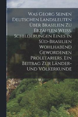 Was Georg seinen deutschen Landsleuten ber Brasilien zu erzhlen wei. Schilderungen eines in Sd-Brasilien wohlhabend gewordenen Proletariers. Ein Beitrag zur Lnder- und Vlkerkunde 1