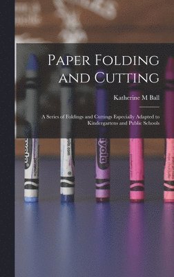 Katherine M Ball - Paper Folding and Cutting; a Series of Foldings and Cuttings Especially Adapted to Kindergartens and Public Schools, Inbunden