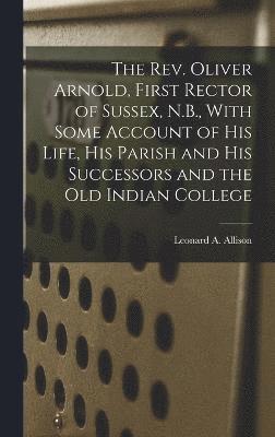 The Rev. Oliver Arnold, First Rector of Sussex, N.B., With Some Account of his Life, his Parish and his Successors and the old Indian College 1