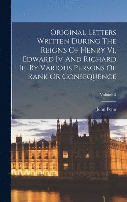 bokomslag Original Letters Written During The Reigns Of Henry Vi, Edward Iv And Richard Iii. By Various Persons Of Rank Or Consequence; Volume 5