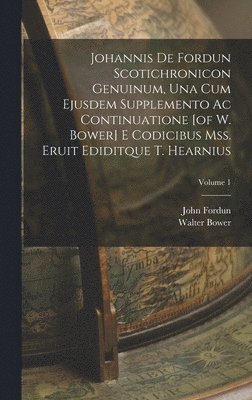 Johannis De Fordun Scotichronicon Genuinum, Una Cum Ejusdem Supplemento Ac Continuatione [of W. Bower] E Codicibus Mss. Eruit Ediditque T. Hearnius; Volume 1 1