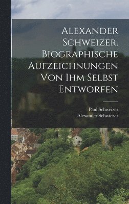 Alexander Schwiezer, Paul Schweizer - Alexander Schweizer. Biographische Aufzeichnungen von ihm selbst entworfen, Inbunden