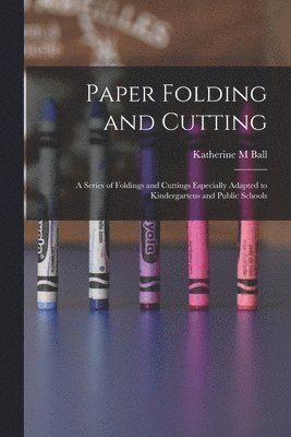 Katherine M Ball - Paper Folding and Cutting; a Series of Foldings and Cuttings Especially Adapted to Kindergartens and Public Schools, Häftad