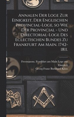 Annalen der Loge zur Einigkeit, der Englischen Provincial-Loge, so wie der Provincial - und Directorial-Loge des eclectischen Bundes zu Frankfurt am Main. 1742-1811. 1