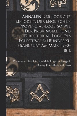 Annalen der Loge zur Einigkeit, der Englischen Provincial-Loge, so wie der Provincial - und Directorial-Loge des eclectischen Bundes zu Frankfurt am Main. 1742-1811. 1
