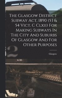 bokomslag The Glasgow District Subway Act, 1890 (53 & 54 Vict. C Clxii) For Making Subways In The City And Suburbs Of Glasgow And For Other Purposes