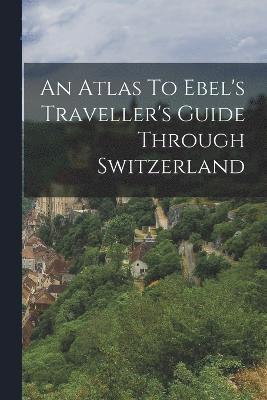 bokomslag An Atlas To Ebel's Traveller's Guide Through Switzerland