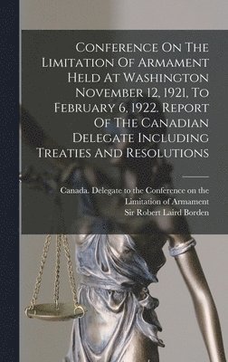 Conference On The Limitation Of Armament Held At Washington November 12, 1921, To February 6, 1922. Report Of The Canadian Delegate Including Treaties And Resolutions 1